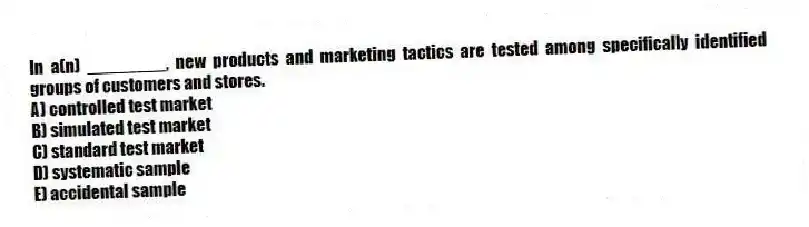 In a(n) ________, new products and marketing tactics are tested among specifically identified groups of customers and stores.
A) controlled test market
B) simulated test market
C) standard test market
D) systematic sample
E) accidental sample