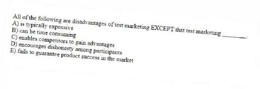 All of the following are disadvantages of test marketing EXCEPT that test marketing ________.
A) is typically expensive
B) can be time consuming
C) enables competitors to gain advantages
D) encourages dishonesty among participants
E) fails to guarantee product success in the market