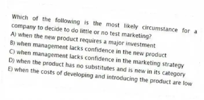 Which of the following is the most likely circumstance for a company to decide to do little or no test marketing?
A) when the new product requires a major investment
B) when management lacks confidence in the new product
C) when management lacks confidence in the marketing strategy
D) when the product has no substitutes and is new in its category
E) when the costs of developing and introducing the product are low