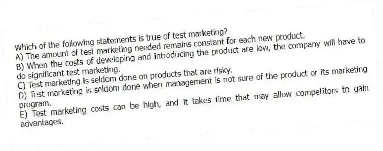 Which of the following statements is true of test marketing?
A) The amount of test marketing needed remains constant for each new product.
B) When the costs of developing and introducing the product are low, the company will have to do significant test marketing.
C) Test marketing is seldom done on products that are risky.
D) Test marketing is seldom done when management is not sure of the product or its marketing program.
E) Test marketing costs can be high, and it takes time that may allow competitors to gain advantages.