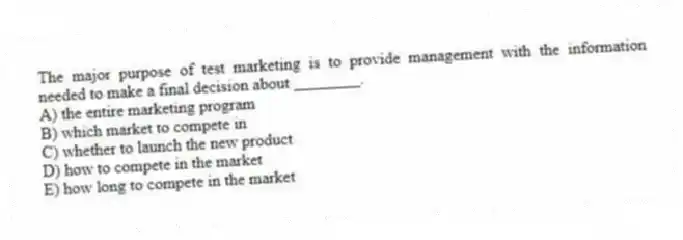 The major purpose of test marketing is to provide management with the information needed to make a final decision about ________.
A) the entire marketing program
B) which market to compete in
C) whether to launch the new product
D) how to compete in the market
E) how long to compete in the market