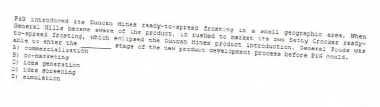 P&G introduced its Duncan Hines ready-to-spread frosting in a small geographic area. When General Mills became aware of the product, it rushed to market its own Betty Crocker ready-to-spread frosting, which eclipsed the Duncan Hines product introduction. General Foods was able to enter the ________ stage of the new product development process before P&G could.
A) commercialization
B) co-marketing
C) idea generation
D) idea screening
E) simulation