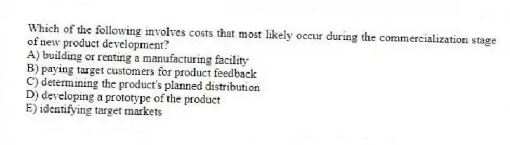 Which of the following involves costs that most likely occur during the commercialization stage of new product development?
A) building or renting a manufacturing facility
B) paying target customers for product feedback
C) determining the product's planned distribution
D) developing a prototype of the product
E) identifying target markets