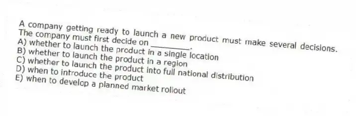 A company getting ready to launch a new product must make several decisions. The company must first decide on ________.
A) whether to launch the product in a single location
B) whether to launch the product in a region
C) whether to launch the product into full national distribution
D) when to introduce the product
E) when to develop a planned market rollout