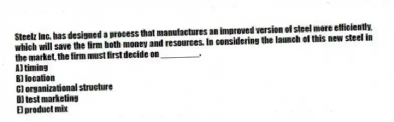 Steelz Inc. has designed a process that manufactures an improved version of steel more efficiently, which will save the firm both money and resources. In considering the launch of this new steel in the market, the firm must first decide on ________.
A) timing
B) location
C) organizational structure
D) test marketing
E) product mix