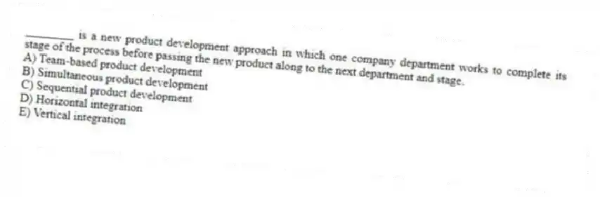 ________ is a new product development approach in which one company department works to complete its stage of the process before passing the new product along to the next department and stage.
A) Team-based product development
B) Simultaneous product development
C) Sequential product development
D) Horizontal integration
E) Vertical integration