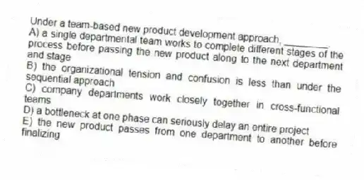 Under a team-based new product development approach, ________.
A) a single departmental team works to complete different stages of the process before passing the new product along to the next department and stage
B) the organizational tension and confusion is less than under the sequential approach
C) company departments work closely together in cross-functional teams
D) a bottleneck at one phase can seriously delay an entire project
E) the new product passes from one department to another before finalizing