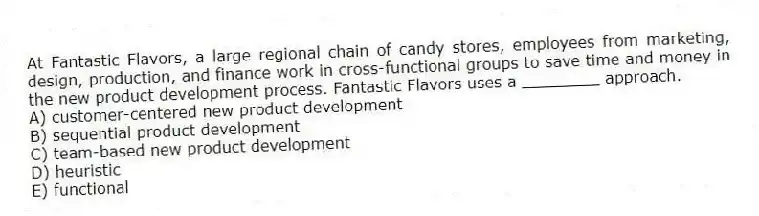 At Fantastic Flavors, a large regional chain of candy stores, employees from marketing, design, production, and finance work in cross-functional groups to save time and money in the new product development process. Fantastic Flavors uses a ________ approach.
A) customer-centered new product development
B) sequential product development
C) team-based new product development
D) heuristic
E) functional