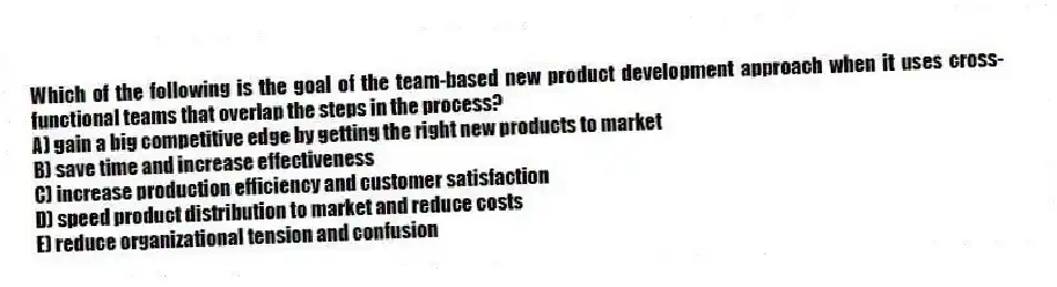Which of the following is the goal of the team-based new product development approach when it uses cross-functional teams that overlap the steps in the process?
A) gain a big competitive edge by getting the right new products to market
B) save time and increase effectiveness
C) increase production efficiency and customer satisfaction
D) speed product distribution to market and reduce costs
E) reduce organizational tension and confusion