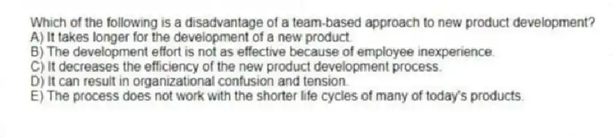 Which of the following is a disadvantage of a team-based approach to new product development?
A) It takes longer for the development of a new product.
B) The development effort is not as effective because of employee inexperience.
C) It decreases the efficiency of the new product development process.
D) It can result in organizational confusion and tension.
E) The process does not work with the shorter life cycles of many of today's products.