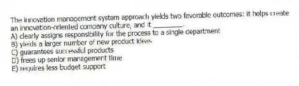 The innovation management system approach yields two favorable outcomes: it helps create an innovation-oriented company culture, and it ________.
A) clearly assigns responsibility for the process to a single department
B) yields a larger number of new product ideas
C) guarantees successful products
D) frees up senior management time
E) requires less budget support