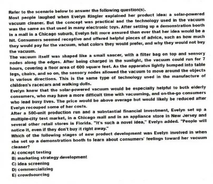Refer to the scenario below to answer the following question(s).
Most people laughed when Evelyn Ringler explained her product idea: a solar-powered vacuum cleaner. But the concept was practical and the technology used in the vacuum was the same as that used in many electronic toys. After setting up a demonstration booth in a mall in a Chicago suburb, Evelyn felt more assured than ever that her idea would be a hit. Consumers seemed receptive and offered helpful pieces of advice, such as how much they would pay for the vacuum, what colors they would prefer, and why they would not buy the vacuum.
The vacuum itself was shaped like a small saucer, with a filter bag on top and sensory nodes along the edges. After being charged in the sunlight, the vacuum could run for 7 hours, covering a floor area of 600 square feet. As the apparatus lightly bumped into table legs, chairs, and so on, the sensory nodes allowed the vacuum to move around the objects in various directions. This is the same type of technology used in the manufacture of children's racecars and walking dolls.
Evelyn knew that the solar-powered vacuum would be especially helpful to both elderly consumers, who may have a more difficult time with vacuuming, and on-the-go consumers who lead busy lives. The price would be above average but would likely be reduced after Evelyn recouped some of her costs.
After a 500-unit production run and a substantial financial investment, Evelyn set up a multiple-city test market, in a Chicago mall and in an appliance store in New Jersey and several other retail stores in Florida. "It's such a novel idea," Evelyn added. "People will notice it, even if they don't buy it right away."
-Which of the following stages of new product development was Evelyn involved in when she set up a demonstration booth to learn about consumers' feelings toward her vacuum cleaner?
A) concept testing
B) marketing strategy development
C) idea screening
D) commercializing
E) crowdsourcing