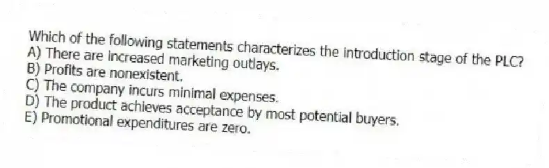 Which of the following statements characterizes the introduction stage of the PLC?
A) There are increased marketing outlays.
B) Profits are nonexistent.
C) The company incurs minimal expenses.
D) The product achieves acceptance by most potential buyers.
E) Promotional expenditures are zero.