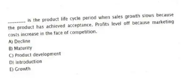 ________ is the product life cycle period when sales growth slows because the product has achieved acceptance. Profits level off because marketing costs increase in the face of competition.
A) Decline
B) Maturity
C) Product development
D) Introduction
E) Growth