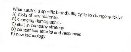 What causes a specific brand's life cycle to change quickly?
A) costs of raw materials
B) changing demographics
C) shift in company strategy
D) competitive attacks and responses
E) new technology