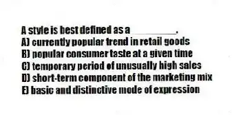 A style is best defined as a ________.
A) currently popular trend in retail goods
B) popular consumer taste at a given time
C) temporary period of unusually high sales
D) short-term component of the marketing mix
E) basic and distinctive mode of expression