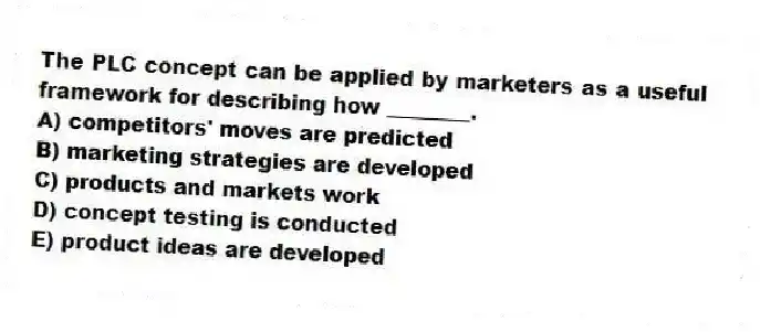 The PLC concept can be applied by marketers as a useful framework for describing how ________.
A) competitors' moves are predicted
B) marketing strategies are developed
C) products and markets work
D) concept testing is conducted
E) product ideas are developed