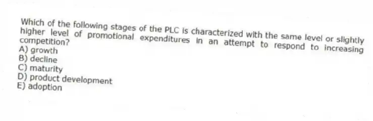 Which of the following stages of the PLC is characterized with the same level or slightly higher level of promotional expenditures in an attempt to respond to increasing competition?
A) growth
B) decline
C) maturity
D) product development
E) adoption