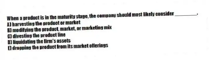 When a product is in the maturity stage, the company should most likely consider ________.
A) harvesting the product or market
B) modifying the product, market, or marketing mix
C) divesting the product line
D) liquidating the firm's assets
E) dropping the product from its market offerings