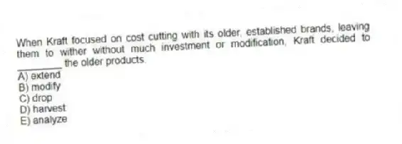 When Kraft focused on cost cutting with its older, established brands, leaving them to wither without much investment or modification, Kraft decided to ________ the older products.
A) extend
B) modify
C) drop
D) harvest
E) analyze
