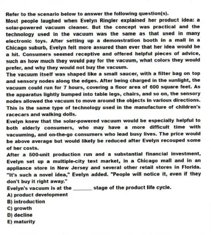 Refer to the scenario below to answer the following question(s).
Most people laughed when Evelyn Ringler explained her product idea: a solar-powered vacuum cleaner. But the concept was practical and the technology used in the vacuum was the same as that used in many electronic toys. After setting up a demonstration booth in a mall in a Chicago suburb, Evelyn felt more assured than ever that her idea would be a hit. Consumers seemed receptive and offered helpful pieces of advice, such as how much they would pay for the vacuum, what colors they would prefer, and why they would not buy the vacuum.
The vacuum itself was shaped like a small saucer, with a filter bag on top and sensory nodes along the edges. After being charged in the sunlight, the vacuum could run for 7 hours, covering a floor area of 600 square feet. As the apparatus lightly bumped into table legs, chairs, and so on, the sensory nodes allowed the vacuum to move around the objects in various directions. This is the same type of technology used in the manufacture of children's racecars and walking dolls.
Evelyn knew that the solar-powered vacuum would be especially helpful to both elderly consumers, who may have a more difficult time with vacuuming, and on-the-go consumers who lead busy lives. The price would be above average but would likely be reduced after Evelyn recouped some of her costs.
After a 500-unit production run and a substantial financial investment, Evelyn set up a multiple-city test market, in a Chicago mall and in an appliance store in New Jersey and several other retail stores in Florida. "It's such a novel idea," Evelyn added. "People will notice it, even if they don't buy it right away."
-Evelyn's vacuum is at the ________ stage of the product life cycle.
A) product development
B) introduction
C) growth
D) decline
E) maturity