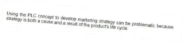 Using the PLC concept to develop marketing strategy can be problematic because strategy is both a cause and a result of the product's life cycle.