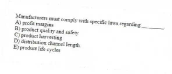 Manufacturers must comply with specific laws regarding ________.
A) profit margins
B) product quality and safety
C) product harvesting
D) distribution channel length
E) product life cycles