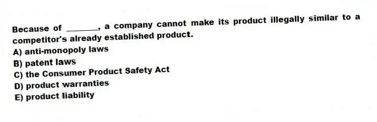 Because of ________, a company cannot make its product illegally similar to a competitor's already established product.
A) anti-monopoly laws
B) patent laws
C) the Consumer Product Safety Act
D) product warranties
E) product liability