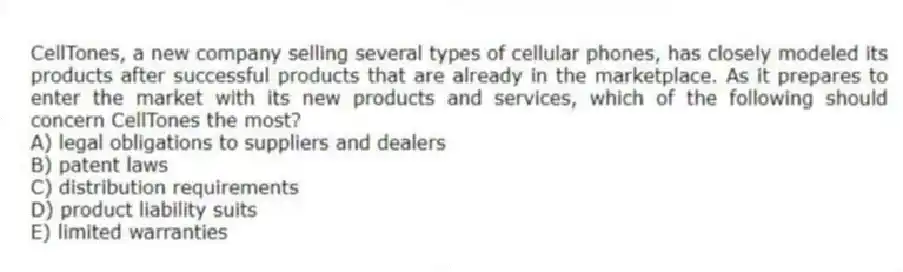 CellTones, a new company selling several types of cellular phones, has closely modeled its products after successful products that are already in the marketplace. As it prepares to enter the market with its new products and services, which of the following should concern CellTones the most?
A) legal obligations to suppliers and dealers
B) patent laws
C) distribution requirements
D) product liability suits
E) limited warranties