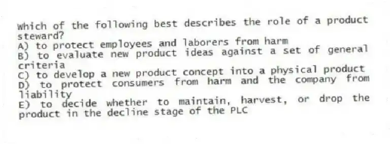 Which of the following best describes the role of a product steward?
A) to protect employees and laborers from harm
B) to evaluate new product ideas against a set of general criteria
C) to develop a new product concept into a physical product
D) to protect consumers from harm and the company from liability
E) to decide whether to maintain, harvest, or drop the product in the decline stage of the PLC