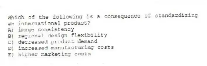 Which of the following is a consequence of standardizing an international product?
A) image consistency
B) regional design flexibility
C) decreased product demand
D) increased manufacturing costs
E) higher marketing costs