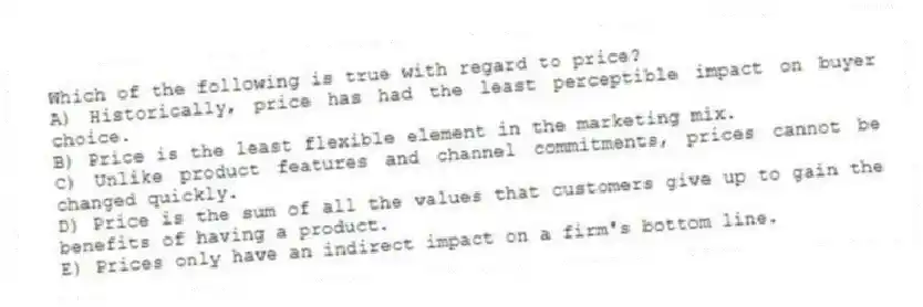Which of the following is true with regard to price?
A) Historically, price has had the least perceptible impact on buyer choice.
B) Price is the least flexible element in the marketing mix.
C) Unlike product features and channel commitments, prices cannot be changed quickly.
D) Price is the sum of all the values that customers give up to gain the benefits of having a product.
E) Prices only have an indirect impact on a firm's bottom line.