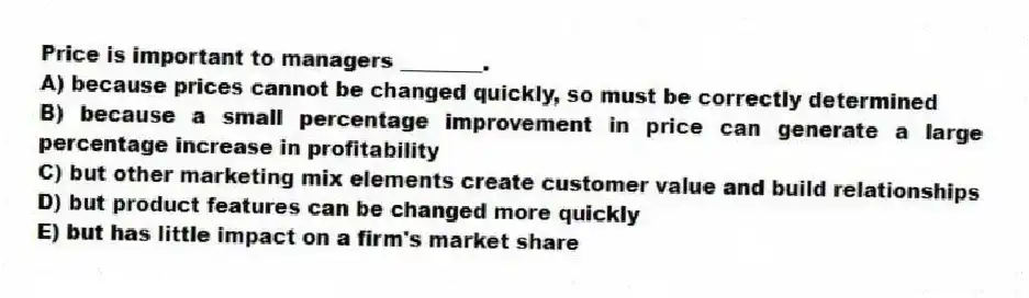 Price is important to managers ________.
A) because prices cannot be changed quickly, so must be correctly determined
B) because a small percentage improvement in price can generate a large percentage increase in profitability
C) but other marketing mix elements create customer value and build relationships
D) but product features can be changed more quickly
E) but has little impact on a firm's market share