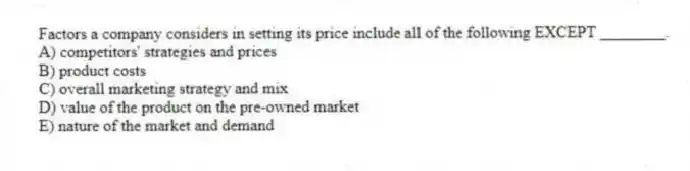 Factors a company considers in setting its price include all of the following EXCEPT ________.
A) competitors' strategies and prices
B) product costs
C) overall marketing strategy and mix
D) value of the product on the pre-owned market
E) nature of the market and demand
