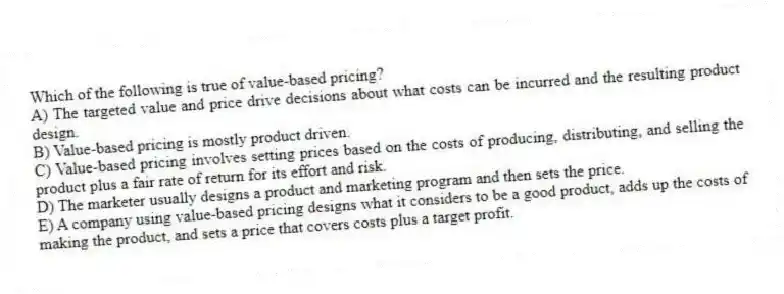 Which of the following is true of value-based pricing?
A) The targeted value and price drive decisions about what costs can be incurred and the resulting product design.
B) Value-based pricing is mostly product driven.
C) Value-based pricing involves setting prices based on the costs of producing, distributing, and selling the product plus a fair rate of return for its effort and risk.
D) The marketer usually designs a product and marketing program and then sets the price.
E) A company using value-based pricing designs what it considers to be a good product, adds up the costs of making the product, and sets a price that covers costs plus a target profit.
