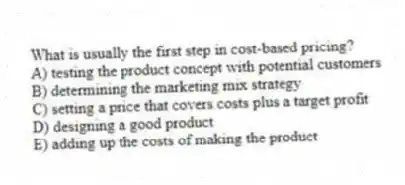 What is usually the first step in cost-based pricing?
A) testing the product concept with potential customers
B) determining the marketing mix strategy
C) setting a price that covers costs plus a target profit
D) designing a good product
E) adding up the costs of making the product