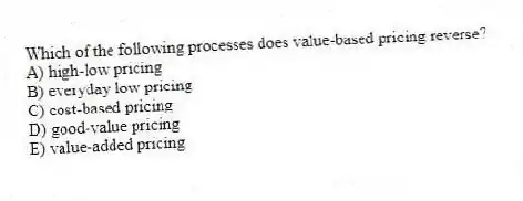 Which of the following processes does value-based pricing reverse?
A) high-low pricing
B) everyday low pricing
C) cost-based pricing
D) good-value pricing
E) value-added pricing