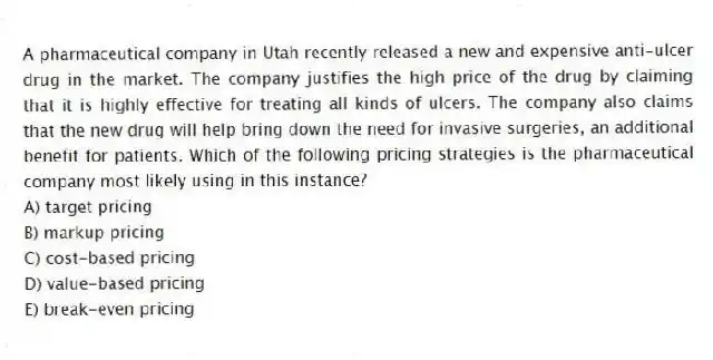 A pharmaceutical company in Utah recently released a new and expensive anti-ulcer drug in the market. The company justifies the high price of the drug by claiming that it is highly effective for treating all kinds of ulcers. The company also claims that the new drug will help bring down the need for invasive surgeries, an additional benefit for patients. Which of the following pricing strategies is the pharmaceutical company most likely using in this instance?
A) target pricing
B) markup pricing
C) cost-based pricing
D) value-based pricing
E) break-even pricing