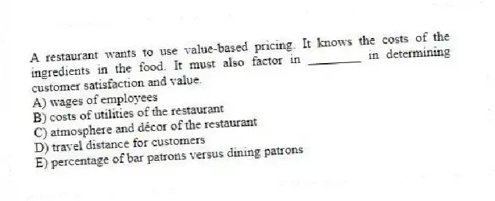 A restaurant wants to use value-based pricing. It knows the costs of the ingredients in the food. It must also factor in ________ in determining customer satisfaction and value.
A) wages of employees
B) costs of utilities of the restaurant
C) atmosphere and décor of the restaurant
D) travel distance for customers
E) percentage of bar patrons versus dining patrons