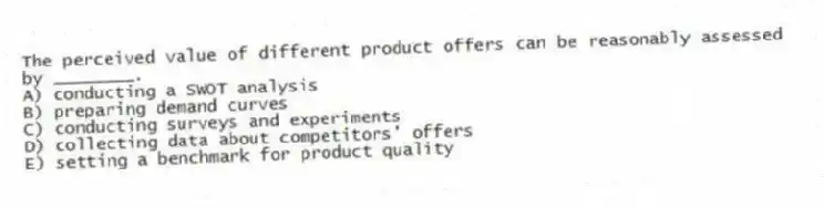 The perceived value of different product offers can be reasonably assessed by ________.
A) conducting a SWOT analysis
B) preparing demand curves
C) conducting surveys and experiments
D) collecting data about competitors' offers
E) setting a benchmark for product quality