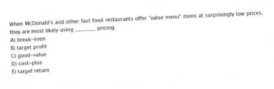 When McDonald's and other fast food restaurants offer "value menu" items at surprisingly low prices, they are most likely using ________ pricing.
A) break-even
B) target profit
C) good-value
D) cost-plus
E) target return