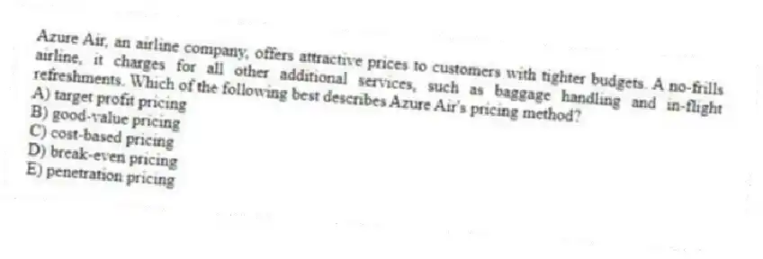 Azure Air, an airline company, offers attractive prices to customers with tighter budgets. A no-frills airline, it charges for all other additional services, such as baggage handling and in-flight refreshments. Which of the following best describes Azure Air's pricing method?
A) target profit pricing
B) good-value pricing
C) cost-based pricing
D) break-even pricing
E) penetration pricing
