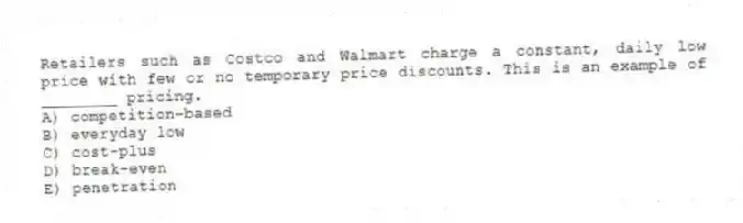 Retailers such as Costco and Walmart charge a constant, daily low price with few or no temporary price discounts. This is an example of ________ pricing.
A) competition-based
B) everyday low
C) cost-plus
D) break-even
E) penetration
