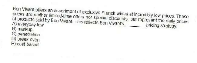 Bon Vivant offers an assortment of exclusive French wines at incredibly low prices. These prices are neither limited-time offers nor special discounts, but represent the daily prices of products sold by Bon Vivant. This reflects Bon Vivant's ________ pricing strategy.
A) everyday low
B) markup
C) penetration
D) break-even
E) cost-based