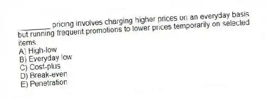 ________ pricing involves charging higher prices on an everyday basis but running frequent promotions to lower prices temporarily on selected items.
A) High-low
B) Everyday low
C) Cost-plus
D) Break-even
E) Penetration