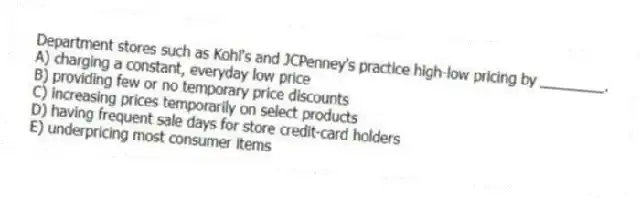 Department stores such as Kohl's and JCPenney's practice high-low pricing by ________.
A) charging a constant, everyday low price
B) providing few or no temporary price discounts
C) increasing prices temporarily on select products
D) having frequent sale days for store credit-card holders
E) underpricing most consumer items