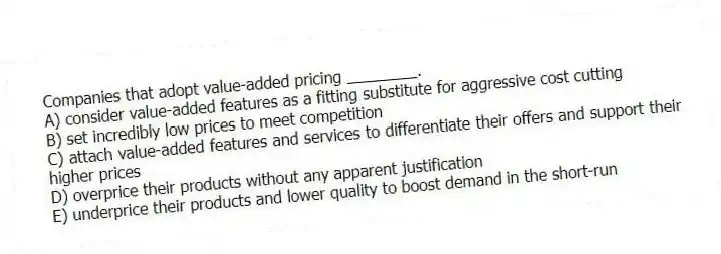 Companies that adopt value-added pricing ________.
A) consider value-added features as a fitting substitute for aggressive cost cutting
B) set incredibly low prices to meet competition
C) attach value-added features and services to differentiate their offers and support their higher prices
D) overprice their products without any apparent justification
E) underprice their products and lower quality to boost demand in the short-run