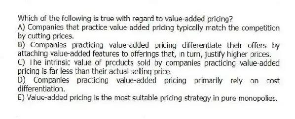 Which of the following is true with regard to value-added pricing?
A) Companies that practice value-added pricing typically match the competition by cutting prices.
B) Companies practicing value-added pricing differentiate their offers by attaching value-added features to offerings that, in turn, justify higher prices.
C) The intrinsic value of products sold by companies practicing value-added pricing is far less than their actual selling price.
D) Companies practicing value-added pricing primarily rely on cost differentiation.
E) Value-added pricing is the most suitable pricing strategy in pure monopolies.