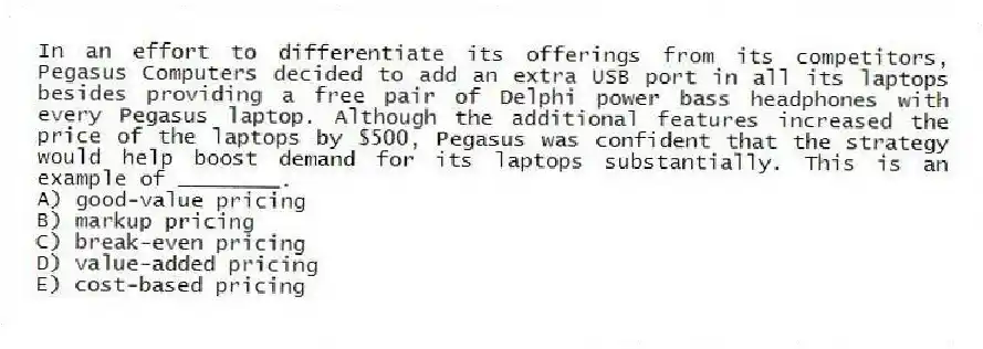 In an effort to differentiate its offerings from its competitors, Pegasus Computers decided to add an extra USB port in all its laptops besides providing a free pair of Delphi power bass headphones with every Pegasus laptop. Although the additional features increased the price of the laptops by $500, Pegasus was confident that the strategy would help boost demand for its laptops substantially. This is an example of ________.
A) good-value pricing
B) markup pricing
C) break-even pricing
D) value-added pricing
E) cost-based pricing