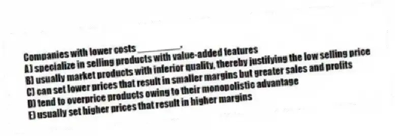 Companies with lower costs ________.
A) specialize in selling products with value-added features
B) usually market products with inferior quality, thereby justifying the low selling price
C) can set lower prices that result in smaller margins but greater sales and profits
D) tend to overprice products owing to their monopolistic advantage
E) usually set higher prices that result in higher margins
